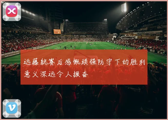 远藤航赛后感慨顽强防守下的胜利意义深远令人振奋