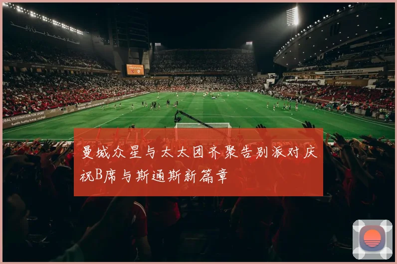 曼城众星与太太团齐聚告别派对庆祝B席与斯通斯新篇章