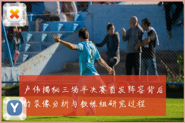 卢伟揭秘三场半决赛首发阵容背后的录像分析与教练组研究过程