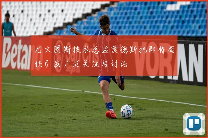 尤文图斯技术总监莫德斯托即将离任引发广泛关注与讨论