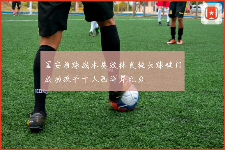 国安角球战术奏效林良铭头球破门成功扳平十人西海岸比分