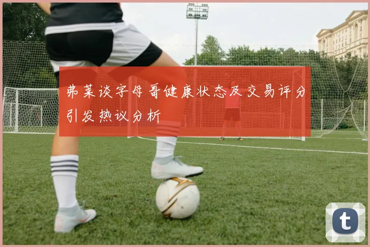 弗莱谈字母哥健康状态及交易评分引发热议分析