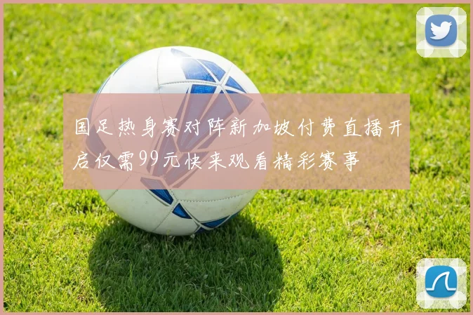 国足热身赛对阵新加坡付费直播开启仅需99元快来观看精彩赛事
