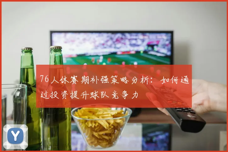 76人休赛期补强策略分析：如何通过投资提升球队竞争力