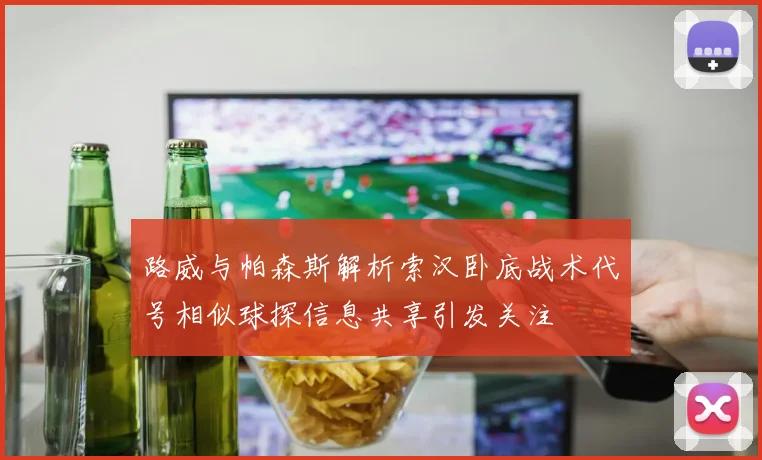 路威与帕森斯解析索汉卧底战术代号相似球探信息共享引发关注