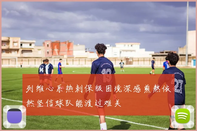 列维心系热刺保级困境深感煎熬依然坚信球队能渡过难关