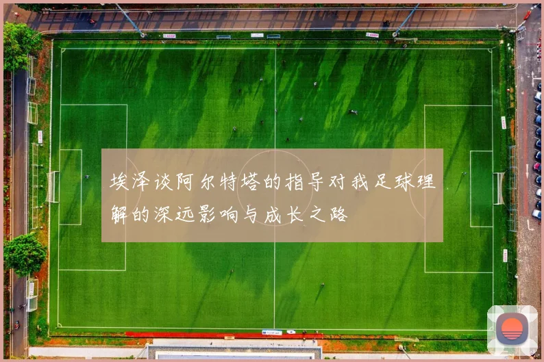埃泽谈阿尔特塔的指导对我足球理解的深远影响与成长之路