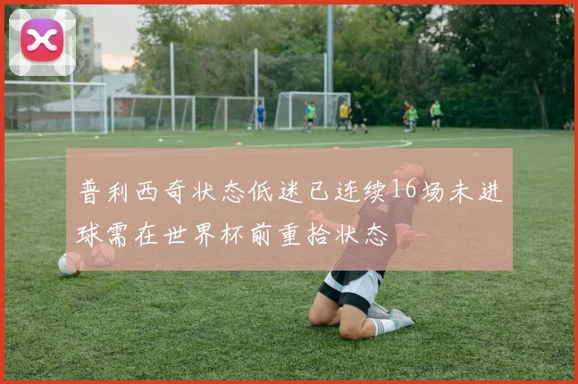 普利西奇状态低迷已连续16场未进球需在世界杯前重拾状态
