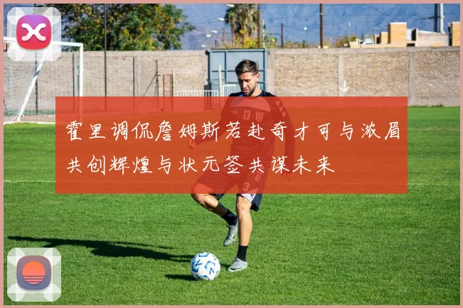 霍里调侃詹姆斯若赴奇才可与浓眉共创辉煌与状元签共谋未来